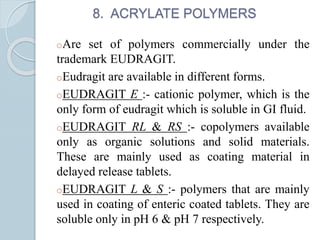 8. ACRYLATE POLYMERS
oAre set of polymers commercially under the
trademark EUDRAGIT.
oEudragit are available in different forms.
oEUDRAGIT E :- cationic polymer, which is the
only form of eudragit which is soluble in GI fluid.
oEUDRAGIT RL & RS :- copolymers available
only as organic solutions and solid materials.
These are mainly used as coating material in
delayed release tablets.
oEUDRAGIT L & S :- polymers that are mainly
used in coating of enteric coated tablets. They are
soluble only in pH 6 & pH 7 respectively.
 