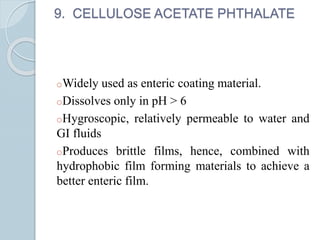 9. CELLULOSE ACETATE PHTHALATE
oWidely used as enteric coating material.
oDissolves only in pH > 6
oHygroscopic, relatively permeable to water and
GI fluids
oProduces brittle films, hence, combined with
hydrophobic film forming materials to achieve a
better enteric film.
 