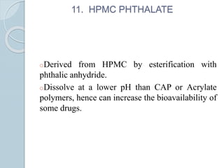 11. HPMC PHTHALATE
oDerived from HPMC by esterification with
phthalic anhydride.
oDissolve at a lower pH than CAP or Acrylate
polymers, hence can increase the bioavailability of
some drugs.
 