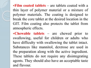 Film coated tablets – are tablets coated with a
thin layer of polymer material or a mixture of
polymer materials. The coating is designed to
break the core tablet at the desired location in the
GIT. Film coating also protects the tablet from
atmospheric effects.
Chewable tablets – are chewed prior to
swallowing, useful for children or adults who
have difficulty with swallowing the tablet intact.
Substances like mannitol, dextrose are used in
the preparation along with the active ingredient.
These tablets do not require any disintegrating
agents. They should also have an acceptable taste
and flavour.
 