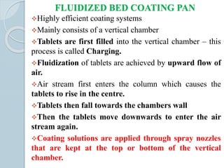 FLUIDIZED BED COATING PAN
Highly efficient coating systems
Mainly consists of a vertical chamber
Tablets are first filled into the vertical chamber – this
process is called Charging.
Fluidization of tablets are achieved by upward flow of
air.
Air stream first enters the column which causes the
tablets to rise in the centre.
Tablets then fall towards the chambers wall
Then the tablets move downwards to enter the air
stream again.
Coating solutions are applied through spray nozzles
that are kept at the top or bottom of the vertical
chamber.
 