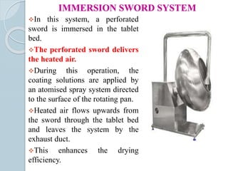 IMMERSION SWORD SYSTEM
In this system, a perforated
sword is immersed in the tablet
bed.
The perforated sword delivers
the heated air.
During this operation, the
coating solutions are applied by
an atomised spray system directed
to the surface of the rotating pan.
Heated air flows upwards from
the sword through the tablet bed
and leaves the system by the
exhaust duct.
This enhances the drying
efficiency.
 