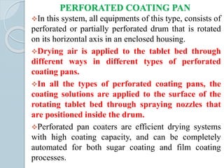 PERFORATED COATING PAN
In this system, all equipments of this type, consists of
perforated or partially perforated drum that is rotated
on its horizontal axis in an enclosed housing.
Drying air is applied to the tablet bed through
different ways in different types of perforated
coating pans.
In all the types of perforated coating pans, the
coating solutions are applied to the surface of the
rotating tablet bed through spraying nozzles that
are positioned inside the drum.
Perforated pan coaters are efficient drying systems
with high coating capacity, and can be completely
automated for both sugar coating and film coating
processes.
 