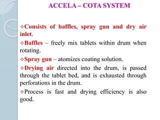 ACCELA – COTA SYSTEM
Consists of baffles, spray gun and dry air
inlet.
Baffles – freely mix tablets within drum when
rotating.
Spray gun – atomizes coating solution.
Drying air directed into the drum, is passed
through the tablet bed, and is exhausted through
perforations in the drum.
Process is fast and drying efficiency is also
good.
 