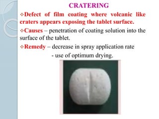 CRATERING
Defect of film coating where volcanic like
craters appears exposing the tablet surface.
Causes – penetration of coating solution into the
surface of the tablet.
Remedy – decrease in spray application rate
- use of optimum drying.
 
