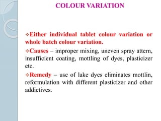 COLOUR VARIATION
Either individual tablet colour variation or
whole batch colour variation.
Causes – improper mixing, uneven spray attern,
insufficient coating, mottling of dyes, plasticizer
etc.
Remedy – use of lake dyes eliminates mottlin,
reformulation with different plasticizer and other
addictives.
 