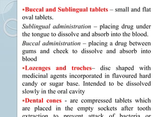 Buccal and Sublingual tablets – small and flat
oval tablets.
Sublingual administration – placing drug under
the tongue to dissolve and absorb into the blood.
Buccal administration – placing a drug between
gums and cheek to dissolve and absorb into
blood
Lozenges and troches– disc shaped with
medicinal agents incorporated in flavoured hard
candy or sugar base. Intended to be dissolved
slowly in the oral cavity
Dental cones - are compressed tablets which
are placed in the empty sockets after tooth
 