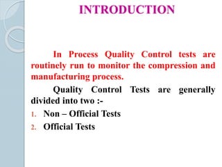 INTRODUCTION
In Process Quality Control tests are
routinely run to monitor the compression and
manufacturing process.
Quality Control Tests are generally
divided into two :-
1. Non – Official Tests
2. Official Tests
 