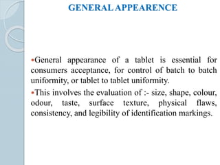 GENERALAPPEARENCE
General appearance of a tablet is essential for
consumers acceptance, for control of batch to batch
uniformity, or tablet to tablet uniformity.
This involves the evaluation of :- size, shape, colour,
odour, taste, surface texture, physical flaws,
consistency, and legibility of identification markings.
 
