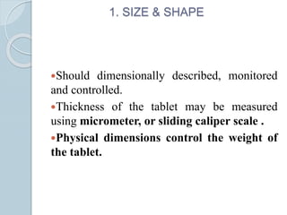 1. SIZE & SHAPE
Should dimensionally described, monitored
and controlled.
Thickness of the tablet may be measured
using micrometer, or sliding caliper scale .
Physical dimensions control the weight of
the tablet.
 