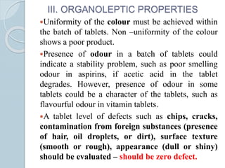III. ORGANOLEPTIC PROPERTIES
Uniformity of the colour must be achieved within
the batch of tablets. Non –uniformity of the colour
shows a poor product.
Presence of odour in a batch of tablets could
indicate a stability problem, such as poor smelling
odour in aspirins, if acetic acid in the tablet
degrades. However, presence of odour in some
tablets could be a character of the tablets, such as
flavourful odour in vitamin tablets.
A tablet level of defects such as chips, cracks,
contamination from foreign substances (presence
of hair, oil droplets, or dirt), surface texture
(smooth or rough), appearance (dull or shiny)
should be evaluated – should be zero defect.
 