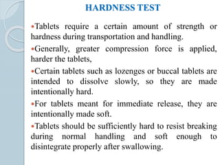 HARDNESS TEST
Tablets require a certain amount of strength or
hardness during transportation and handling.
Generally, greater compression force is applied,
harder the tablets,
Certain tablets such as lozenges or buccal tablets are
intended to dissolve slowly, so they are made
intentionally hard.
For tablets meant for immediate release, they are
intentionally made soft.
Tablets should be sufficiently hard to resist breaking
during normal handling and soft enough to
disintegrate properly after swallowing.
 