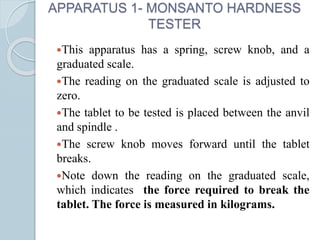 APPARATUS 1- MONSANTO HARDNESS
TESTER
This apparatus has a spring, screw knob, and a
graduated scale.
The reading on the graduated scale is adjusted to
zero.
The tablet to be tested is placed between the anvil
and spindle .
The screw knob moves forward until the tablet
breaks.
Note down the reading on the graduated scale,
which indicates the force required to break the
tablet. The force is measured in kilograms.
 