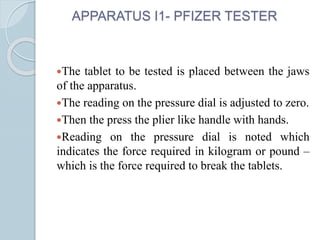 APPARATUS I1- PFIZER TESTER
The tablet to be tested is placed between the jaws
of the apparatus.
The reading on the pressure dial is adjusted to zero.
Then the press the plier like handle with hands.
Reading on the pressure dial is noted which
indicates the force required in kilogram or pound –
which is the force required to break the tablets.
 