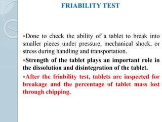 FRIABILITY TEST
Done to check the ability of a tablet to break into
smaller pieces under pressure, mechanical shock, or
stress during handling and transportation.
Strength of the tablet plays an important role in
the dissolution and disintegration of the tablet.
After the friability test, tablets are inspected for
breakage and the percentage of tablet mass lost
through chipping.
 