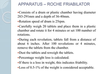APPARATUS – ROCHE FRIABILATOR
Consists of a drum or plastic chamber having diameter
283-291mm and a depth of 36-40mm.
Rotation speed of drum is 25rpm.
Carefully weigh 20 tablets and place them in a plastic
chamber and rotate it for 4 minutes or set 100 number of
rotations.
During each revolution, tablets fall from a distance of
about 6 inches. After 100 revolutions or 4 minutes,
remove the tablets from the chamber.
Dust the tablets and reweigh the tablets.
Percentage weight loss is calculated.
If there is a loss in weight, this indicates friability.
Loss of 0.5-1% of the weight is considered acceptable.
 