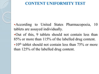 CONTENT UNIFORMITY TEST
According to United States Pharmacopoeia, 10
tablets are assayed individually.
Out of this, 9 tablets should not contain less than
85% or more than 115% of the labelled drug content.
10th tablet should not contain less than 75% or more
than 125% of the labelled drug content.
 