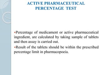 ACTIVE PHARMACEUTICAL
PERCENTAGE TEST
Percentage of medicament or active pharmaceutical
ingredient, are calculated by taking sample of tablets
and then assay is carried out.
Result of the tablets should be within the prescribed
percentage limit in pharmacopoeia.
 