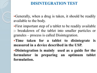 DISINTEGRATION TEST
Generally, when a drug is taken, it should be readily
available to the body.
First important step of a tablet to be readily available
:- breakdown of the tablet into smaller particles or
granules – process is called Disintegration.
Time taken for a tablet to disintegrate is
measured in a device described in the USP.
Disintegration is mainly used as a guide for the
formulator in preparing an optimum tablet
formulation.
 