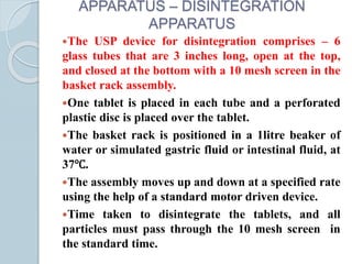 APPARATUS – DISINTEGRATION
APPARATUS
The USP device for disintegration comprises – 6
glass tubes that are 3 inches long, open at the top,
and closed at the bottom with a 10 mesh screen in the
basket rack assembly.
One tablet is placed in each tube and a perforated
plastic disc is placed over the tablet.
The basket rack is positioned in a 1litre beaker of
water or simulated gastric fluid or intestinal fluid, at
37℃.
The assembly moves up and down at a specified rate
using the help of a standard motor driven device.
Time taken to disintegrate the tablets, and all
particles must pass through the 10 mesh screen in
the standard time.
 