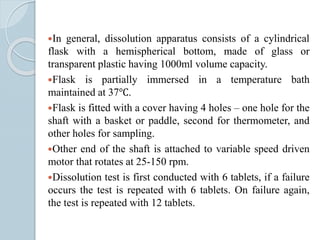 In general, dissolution apparatus consists of a cylindrical
flask with a hemispherical bottom, made of glass or
transparent plastic having 1000ml volume capacity.
Flask is partially immersed in a temperature bath
maintained at 37℃.
Flask is fitted with a cover having 4 holes – one hole for the
shaft with a basket or paddle, second for thermometer, and
other holes for sampling.
Other end of the shaft is attached to variable speed driven
motor that rotates at 25-150 rpm.
Dissolution test is first conducted with 6 tablets, if a failure
occurs the test is repeated with 6 tablets. On failure again,
the test is repeated with 12 tablets.
 