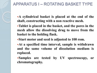 APPARATUS I – ROTATING BASKET TYPE
A cylindrical basket is placed at the end of the
shaft, constructing with a non reactive mesh.
Tablet is placed in the basket, and the pores in the
mesh allow the dissolving drug to move from the
basket to the holding flask.
Start motor and seed is adjusted to 100 rom.
At a specified time interval, sample is withdrawn
and the same volume of dissolution medium is
replaced.
Samples are tested by UV spectroscopy, or
chromatography.
 