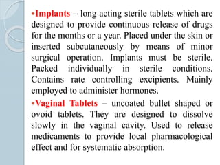 Implants – long acting sterile tablets which are
designed to provide continuous release of drugs
for the months or a year. Placed under the skin or
inserted subcutaneously by means of minor
surgical operation. Implants must be sterile.
Packed individually in sterile conditions.
Contains rate controlling excipients. Mainly
employed to administer hormones.
Vaginal Tablets – uncoated bullet shaped or
ovoid tablets. They are designed to dissolve
slowly in the vaginal cavity. Used to release
medicaments to provide local pharmacological
effect and for systematic absorption.
 