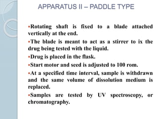 APPARATUS II – PADDLE TYPE
Rotating shaft is fixed to a blade attached
vertically at the end.
The blade is meant to act as a stirrer to ix the
drug being tested with the liquid.
Drug is placed in the flask.
Start motor and seed is adjusted to 100 rom.
At a specified time interval, sample is withdrawn
and the same volume of dissolution medium is
replaced.
Samples are tested by UV spectroscopy, or
chromatography.
 