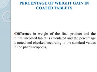 PERCENTAGE OF WEIGHT GAIN IN
COATED TABLETS
Difference in weight of the final product and the
initial uncoated tablet is calculated and the percentage
is noted and checked according to the standard values
in the pharmacopoeia.
 