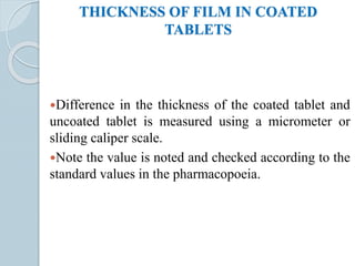 THICKNESS OF FILM IN COATED
TABLETS
Difference in the thickness of the coated tablet and
uncoated tablet is measured using a micrometer or
sliding caliper scale.
Note the value is noted and checked according to the
standard values in the pharmacopoeia.
 