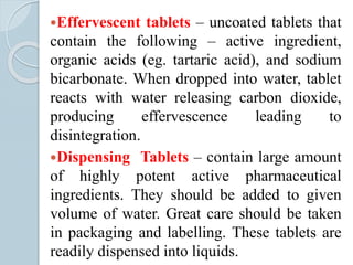 Effervescent tablets – uncoated tablets that
contain the following – active ingredient,
organic acids (eg. tartaric acid), and sodium
bicarbonate. When dropped into water, tablet
reacts with water releasing carbon dioxide,
producing effervescence leading to
disintegration.
Dispensing Tablets – contain large amount
of highly potent active pharmaceutical
ingredients. They should be added to given
volume of water. Great care should be taken
in packaging and labelling. These tablets are
readily dispensed into liquids.
 