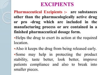 EXCIPIENTS
Pharmaceutical Excipients :- are substances
other than the pharmacologically active drug
or pro -drug which are included in the
manufacturing process or are contained in a
finished pharmaceutical dosage form.
Helps the drug to exert its action at the required
location.
Also it keeps the drug from being released early.
Some may help in protecting the product
stability, taste better, look better, improve
patients compliance and also to break into
smaller pieces.
 