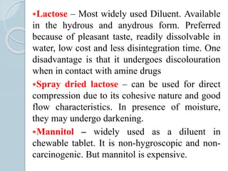 Lactose – Most widely used Diluent. Available
in the hydrous and anydrous form. Preferred
because of pleasant taste, readily dissolvable in
water, low cost and less disintegration time. One
disadvantage is that it undergoes discolouration
when in contact with amine drugs
Spray dried lactose – can be used for direct
compression due to its cohesive nature and good
flow characteristics. In presence of moisture,
they may undergo darkening.
Mannitol – widely used as a diluent in
chewable tablet. It is non-hygroscopic and non-
carcinogenic. But mannitol is expensive.
 