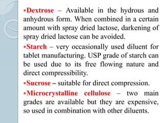 Dextrose – Available in the hydrous and
anhydrous form. When combined in a certain
amount with spray dried lactose, darkening of
spray dried lactose can be avoided.
Starch – very occasionally used diluent for
tablet manufacturing. USP grade of starch can
be used due to its free flowing nature and
direct compressibility.
Sucrose – suitable for direct compression.
Microcrystalline cellulose – two main
grades are available but they are expensive,
so used in combination with other diluents.
 