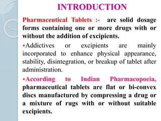 INTRODUCTION
Pharmaceutical Tablets :- are solid dosage
forms containing one or more drugs with or
without the addition of excipients.
Addictives or excipients are mainly
incorporated to enhance physical appearance,
stability, disintegration, or breakup of tablet after
administration.
According to Indian Pharmacopoeia,
pharmaceutical tablets are flat or bi-convex
discs manufactured by compressing a drug or
a mixture of rugs with or without suitable
excipients.
 