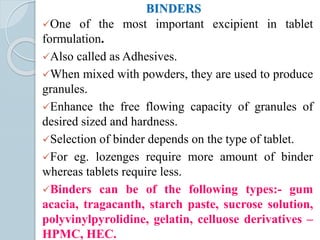 BINDERS
One of the most important excipient in tablet
formulation.
Also called as Adhesives.
When mixed with powders, they are used to produce
granules.
Enhance the free flowing capacity of granules of
desired sized and hardness.
Selection of binder depends on the type of tablet.
For eg. lozenges require more amount of binder
whereas tablets require less.
Binders can be of the following types:- gum
acacia, tragacanth, starch paste, sucrose solution,
polyvinylpyrolidine, gelatin, celluose derivatives –
HPMC, HEC.
 