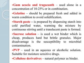 Gum acacia and tragacanth – used alone in a
concentration of 10-25% or in combination.
Gelatine – should be prepared fresh and added in
warm condition to avoid solidification.
Starch paste – is prepared by dispensing starch into
cold purified water, warming the mixture by
continuous stirring until a translucent paste is formed.
Sucrose solution – is used a wet binder which is
cheap, produces hard but brittle granules. Major
disadvantage is the susceptibility to microbial
contamination.
PVP – used in an aqueous or alcoholic solution.
Suitable for moisture sensitive drugs.
Cellulose derivatives – natural polymer as binder.
 