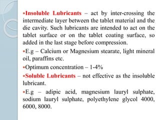 Insoluble Lubricants – act by inter-crossing the
intermediate layer between the tablet material and the
die cavity. Such lubricants are intended to act on the
tablet surface or on the tablet coating surface, so
added in the last stage before compression.
E.g – Calcium or Magnesium stearate, light mineral
oil, paraffins etc.
Optimum concentration – 1-4%
Soluble Lubricants – not effective as the insoluble
lubricant.
E.g – adipic acid, magnesium lauryl sulphate,
sodium lauryl sulphate, polyethylene glycol 4000,
6000, 8000.
 