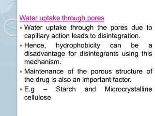 Water uptake through pores
 Water uptake through the pores due to
capillary action leads to disintegration.
 Hence, hydrophobicity can be a
disadvantage for disintegrants using this
mechanism.
 Maintenance of the porous structure of
the drug is also an important factor.
 E.g – Starch and Microcrystalline
cellulose
 
