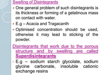 Swelling of Disintegrants
 One general problem of such disintegrants is
its thickness or forming of a gelatinous mass
on contact with water.
 E.g – Acacia and Tragacanth
 Optimised concentration should be used,
otherwise it may lead to sticking of the
powder.
Disintegrants that work due to the porous
structure and by swelling are called
Superdisintegrants
• E.g – sodium starch glycolate, sodium
glycine carbonate, insoluble cationic
exchange resins
 
