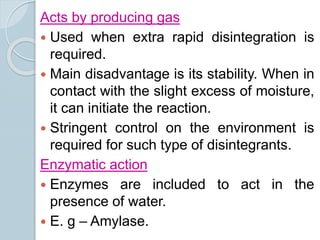 Acts by producing gas
 Used when extra rapid disintegration is
required.
 Main disadvantage is its stability. When in
contact with the slight excess of moisture,
it can initiate the reaction.
 Stringent control on the environment is
required for such type of disintegrants.
Enzymatic action
 Enzymes are included to act in the
presence of water.
 E. g – Amylase.
 