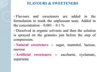 FLAVOURS & SWEETENERS
Flavours and sweeteners are added in the
formulation to mask the unpleasant taste. Added in
the concentration – 0.001 – 0.1 %
Dissolved in organic solvents and then the solution
is sprayed on the granules just before the step of
compression.
Natural sweeteners :- sugar, mannitol, lactose,
sucrose
Artificial sweeteners :- saccharin, cyclamate,
aspartame
 