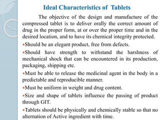 Ideal Characteristics of Tablets
The objective of the design and manufacture of the
compressed tablet is to deliver orally the correct amount of
drug in the proper form, at or over the proper time and in the
desired location, and to have its chemical integrity protected.
Should be an elegant product, free from defects.
Should have strength to withstand the harshness of
mechanical shock that can be encountered in its production,
packaging, shipping etc.
Must be able to release the medicinal agent in the body in a
predictable and reproducible manner.
Must be uniform in weight and drug content.
Size and shape of tablets influence the passing of product
through GIT.
Tablets should be physically and chemically stable so that no
alternation of Active ingredient with time.
 