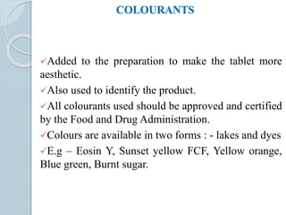 COLOURANTS
Added to the preparation to make the tablet more
aesthetic.
Also used to identify the product.
All colourants used should be approved and certified
by the Food and Drug Administration.
Colours are available in two forms : - lakes and dyes
E.g – Eosin Y, Sunset yellow FCF, Yellow orange,
Blue green, Burnt sugar.
 