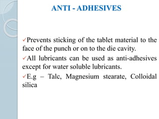 ANTI - ADHESIVES
Prevents sticking of the tablet material to the
face of the punch or on to the die cavity.
All lubricants can be used as anti-adhesives
except for water soluble lubricants.
E.g – Talc, Magnesium stearate, Colloidal
silica
 