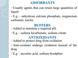 ADSORBANTS
Usually agents that can retain large quantities of
liquid
E.g. – anhydrous calcium phosphate, magnesium
carbonate, kaolin
BUFFERS
Added to maintain a required pH.
E.g – sodium bicarbonate, sodium citrate
ANTIOXIDANTS
Added to protect drug from oxidation
Anti-oxidants undergo oxidation instead of the
drug
E.g – ascorbic acid, sodium bisulphite
 