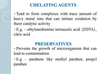 CHELATING AGENTS
Tend to form complexes with trace amount of
heavy metal ions that can initiate oxidation by
theor catalytic activity
E.g. – ethylenediamine tetraacetic acid {EDTA},
citric acid
PRESERVATIVES
Prevents the growth of microorganism that can
lead to contamination
E.g – parabens like methyl paraben, propyl
paraben
 