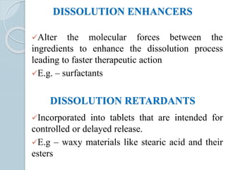 DISSOLUTION ENHANCERS
Alter the molecular forces between the
ingredients to enhance the dissolution process
leading to faster therapeutic action
E.g. – surfactants
DISSOLUTION RETARDANTS
Incorporated into tablets that are intended for
controlled or delayed release.
E.g – waxy materials like stearic acid and their
esters
 