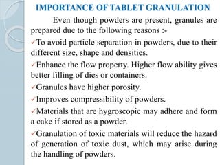 IMPORTANCE OF TABLET GRANULATION
Even though powders are present, granules are
prepared due to the following reasons :-
To avoid particle separation in powders, due to their
different size, shape and densities.
Enhance the flow property. Higher flow ability gives
better filling of dies or containers.
Granules have higher porosity.
Improves compressibility of powders.
Materials that are hygroscopic may adhere and form
a cake if stored as a powder.
Granulation of toxic materials will reduce the hazard
of generation of toxic dust, which may arise during
the handling of powders.
 