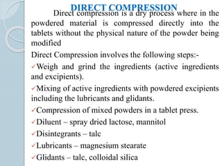 DIRECT COMPRESSION
Direct compression is a dry process where in the
powdered material is compressed directly into the
tablets without the physical nature of the powder being
modified
Direct Compression involves the following steps:-
Weigh and grind the ingredients (active ingredients
and excipients).
Mixing of active ingredients with powdered excipients
including the lubricants and glidants.
Compression of mixed powders in a tablet press.
Diluent – spray dried lactose, mannitol
Disintegrants – talc
Lubricants – magnesium stearate
Glidants – talc, colloidal silica
 